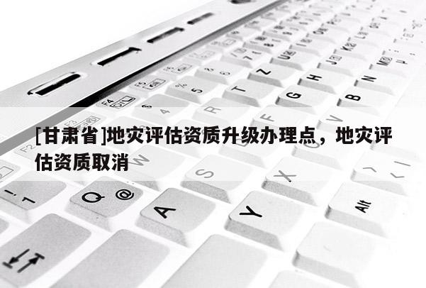 [甘肃省]地灾评估资质升级办理点，地灾评估资质取消