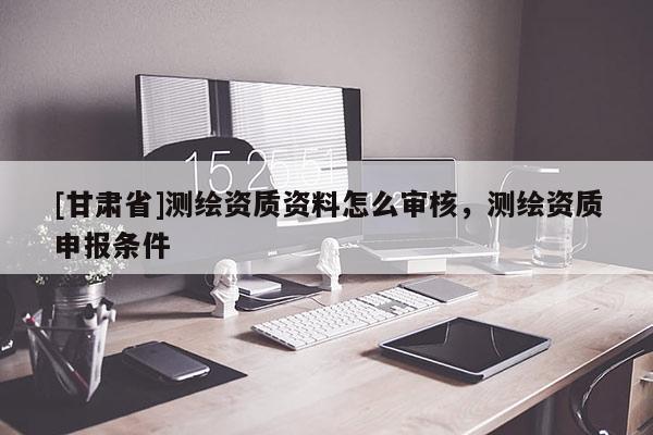 [甘肃省]测绘资质资料怎么审核，测绘资质申报条件