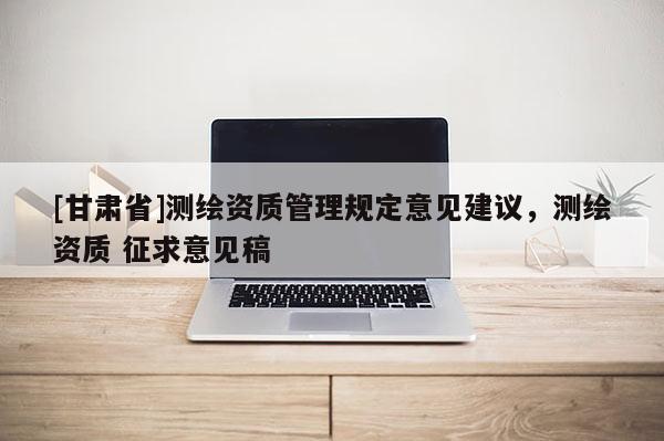 [甘肃省]测绘资质管理规定意见建议，测绘资质 征求意见稿