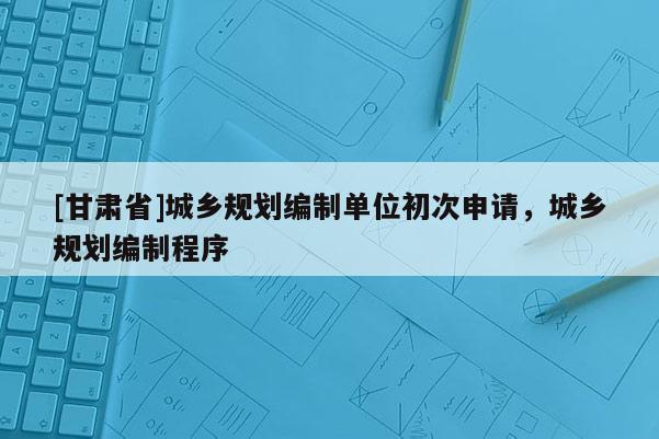 [甘肃省]城乡规划编制单位初次申请，城乡规划编制程序
