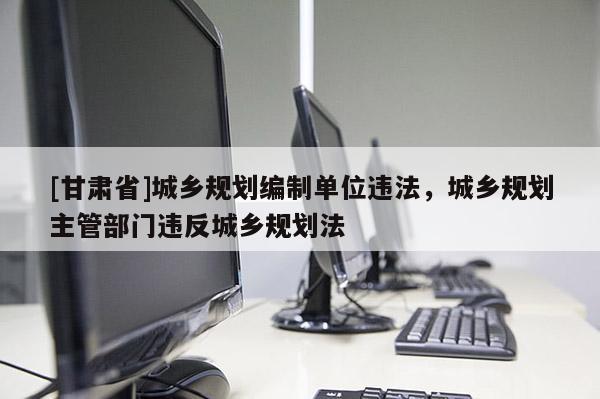 [甘肃省]城乡规划编制单位违法，城乡规划主管部门违反城乡规划法