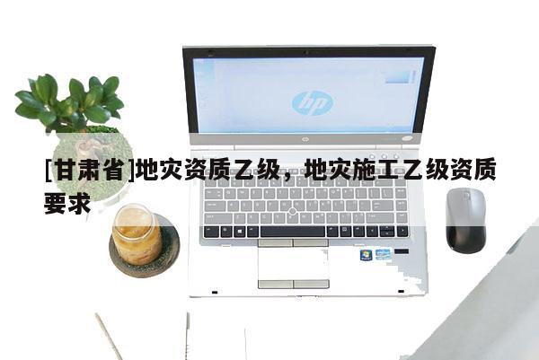 [甘肃省]地灾资质乙级，地灾施工乙级资质要求