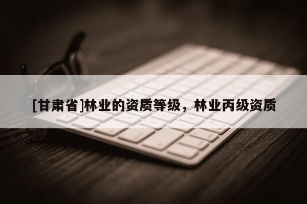 [甘肃省]林业的资质等级，林业丙级资质