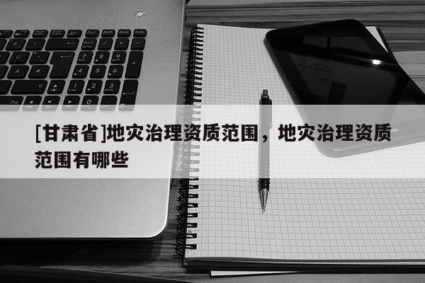 [甘肃省]地灾治理资质范围，地灾治理资质范围有哪些