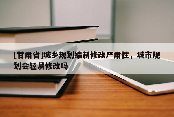 [甘肃省]城乡规划编制修改严肃性，城市规划会轻易修改吗