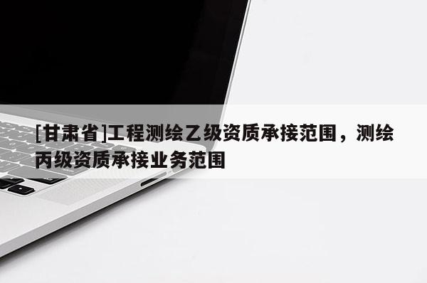 [甘肃省]工程测绘乙级资质承接范围，测绘丙级资质承接业务范围