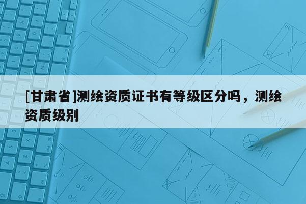 [甘肃省]测绘资质证书有等级区分吗，测绘资质级别