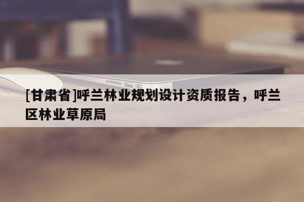 [甘肃省]呼兰林业规划设计资质报告，呼兰区林业草原局