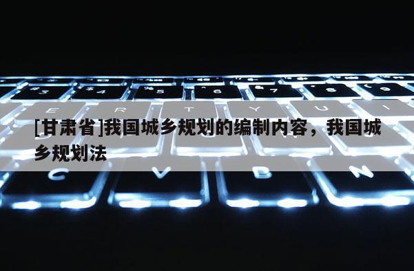 [甘肃省]我国城乡规划的编制内容，我国城乡规划法