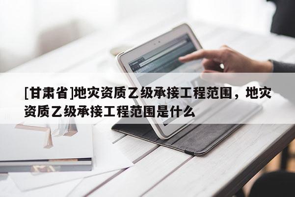 [甘肃省]地灾资质乙级承接工程范围，地灾资质乙级承接工程范围是什么