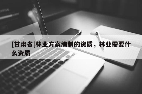[甘肃省]林业方案编制的资质，林业需要什么资质