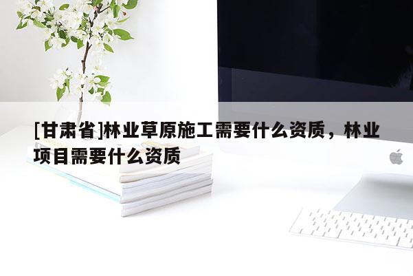 [甘肃省]林业草原施工需要什么资质，林业项目需要什么资质