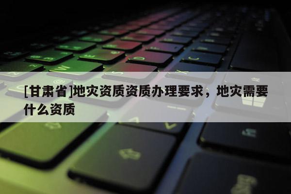 [甘肃省]地灾资质资质办理要求，地灾需要什么资质