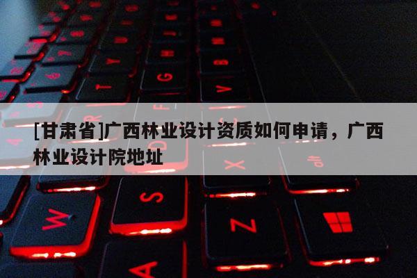 [甘肃省]广西林业设计资质如何申请，广西林业设计院地址