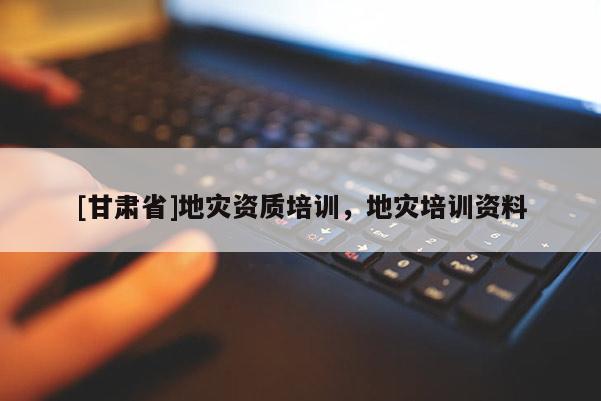 [甘肃省]地灾资质培训，地灾培训资料
