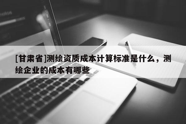 [甘肃省]测绘资质成本计算标准是什么，测绘企业的成本有哪些