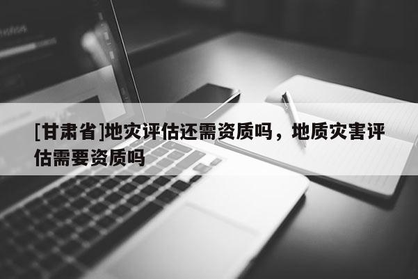[甘肃省]地灾评估还需资质吗，地质灾害评估需要资质吗
