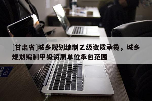 [甘肃省]城乡规划编制乙级资质承揽，城乡规划编制甲级资质单位承包范围