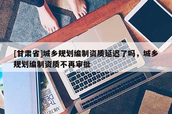 [甘肃省]城乡规划编制资质延迟了吗，城乡规划编制资质不再审批