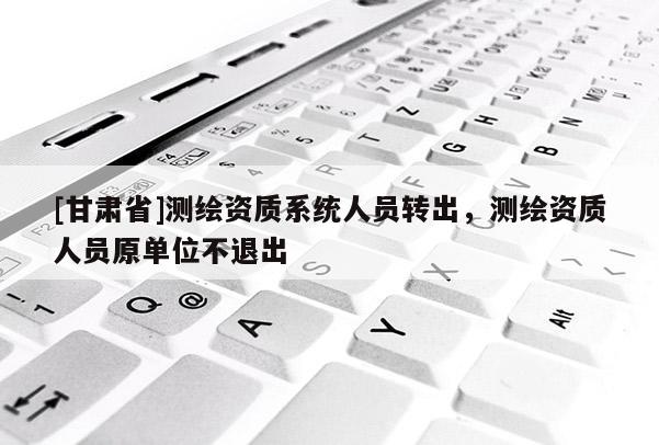 [甘肃省]测绘资质系统人员转出，测绘资质人员原单位不退出