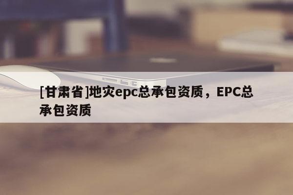 [甘肃省]地灾epc总承包资质，EPC总承包资质