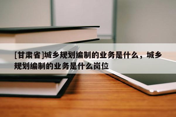 [甘肃省]城乡规划编制的业务是什么，城乡规划编制的业务是什么岗位