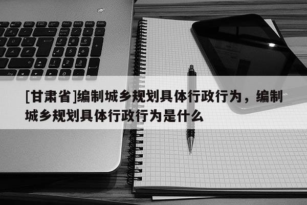 [甘肃省]编制城乡规划具体行政行为，编制城乡规划具体行政行为是什么