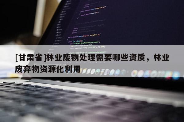[甘肃省]林业废物处理需要哪些资质，林业废弃物资源化利用