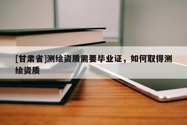 [甘肃省]测绘资质需要毕业证，如何取得测绘资质