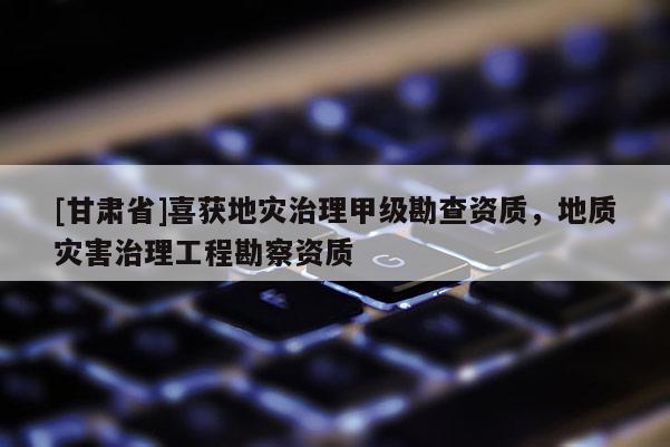 [甘肃省]喜获地灾治理甲级勘查资质，地质灾害治理工程勘察资质