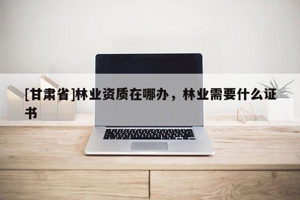 [甘肃省]林业资质在哪办，林业需要什么证书