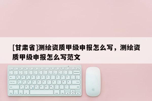 [甘肃省]测绘资质甲级申报怎么写，测绘资质甲级申报怎么写范文