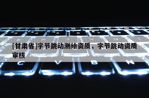 [甘肃省]字节跳动测绘资质，字节跳动资质审核