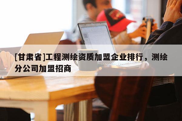[甘肃省]工程测绘资质加盟企业排行，测绘分公司加盟招商