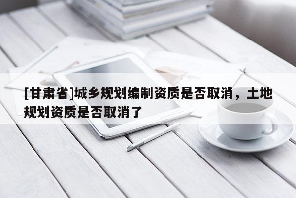 [甘肃省]城乡规划编制资质是否取消，土地规划资质是否取消了