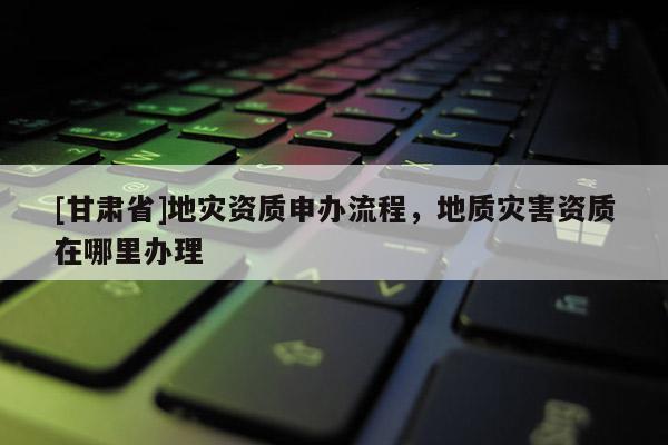 [甘肃省]地灾资质申办流程，地质灾害资质在哪里办理