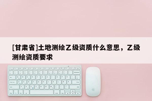 [甘肃省]土地测绘乙级资质什么意思，乙级测绘资质要求