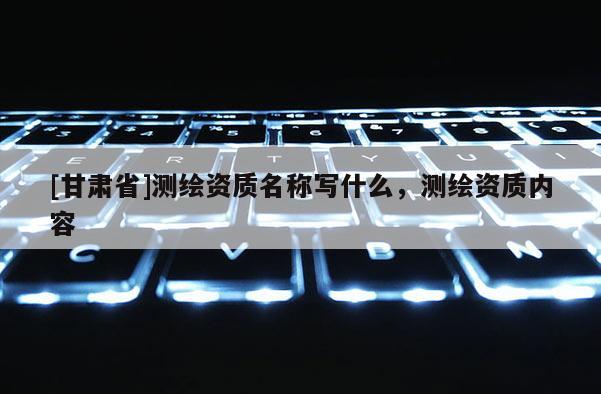 [甘肃省]测绘资质名称写什么，测绘资质内容