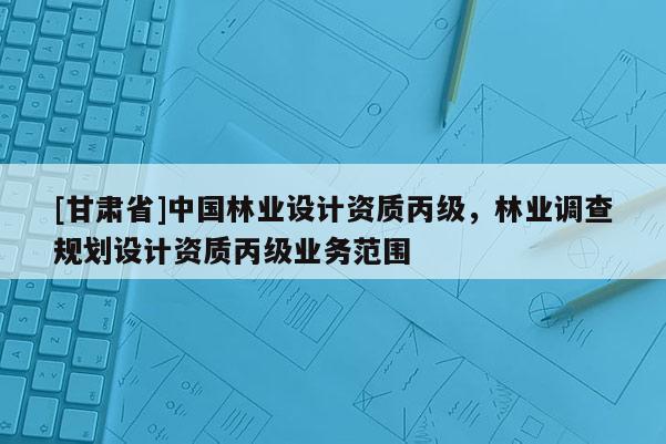 [甘肃省]中国林业设计资质丙级，林业调查规划设计资质丙级业务范围