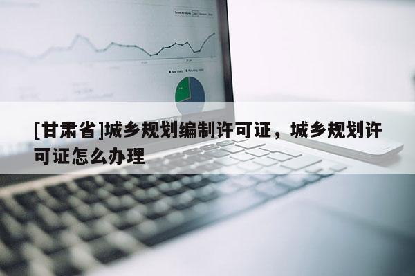 [甘肃省]城乡规划编制许可证，城乡规划许可证怎么办理