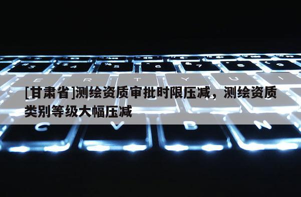 [甘肃省]测绘资质审批时限压减，测绘资质类别等级大幅压减