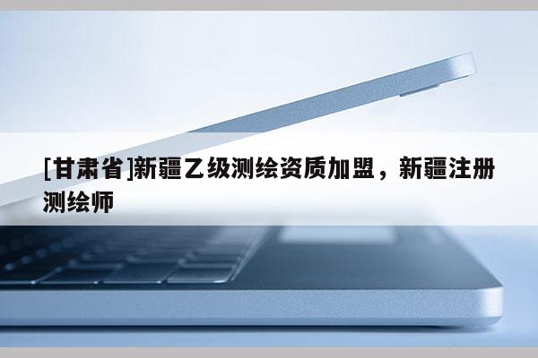 [甘肃省]新疆乙级测绘资质加盟，新疆注册测绘师