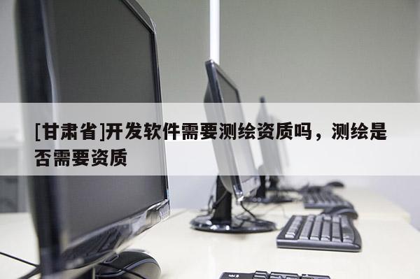[甘肃省]开发软件需要测绘资质吗，测绘是否需要资质