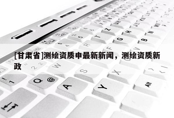 [甘肃省]测绘资质申最新新闻，测绘资质新政