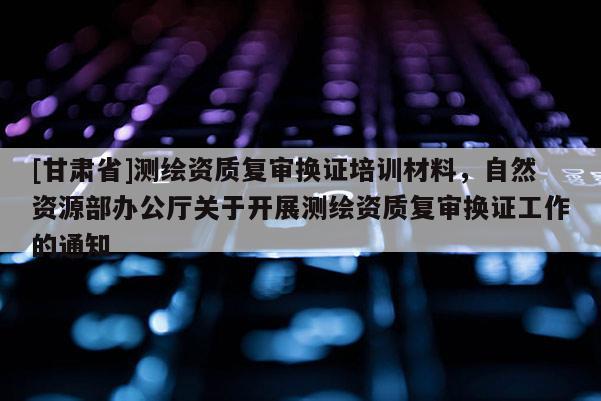 [甘肃省]测绘资质复审换证培训材料，自然资源部办公厅关于开展测绘资质复审换证工作的通知