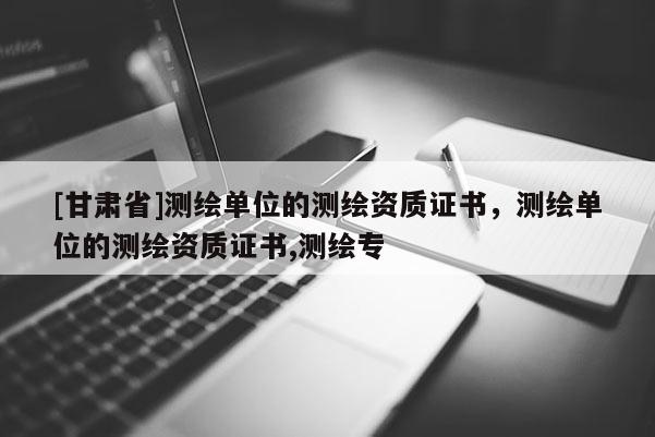 [甘肃省]测绘单位的测绘资质证书，测绘单位的测绘资质证书,测绘专