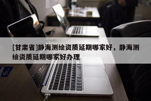 [甘肃省]静海测绘资质延期哪家好，静海测绘资质延期哪家好办理
