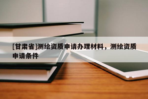 [甘肃省]测绘资质申请办理材料，测绘资质申请条件