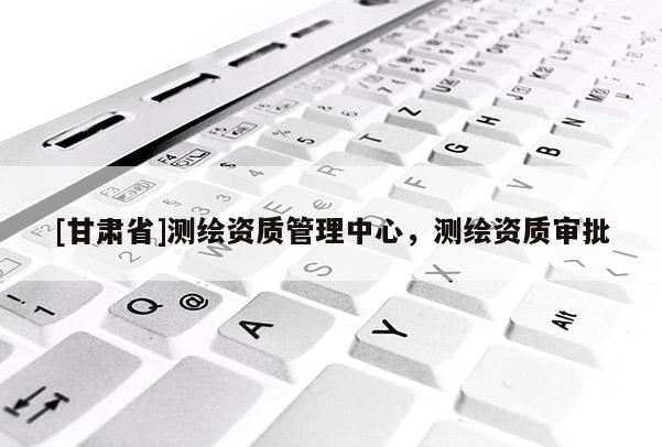 [甘肃省]测绘资质管理中心，测绘资质审批