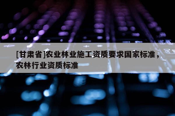 [甘肃省]农业林业施工资质要求国家标准，农林行业资质标准